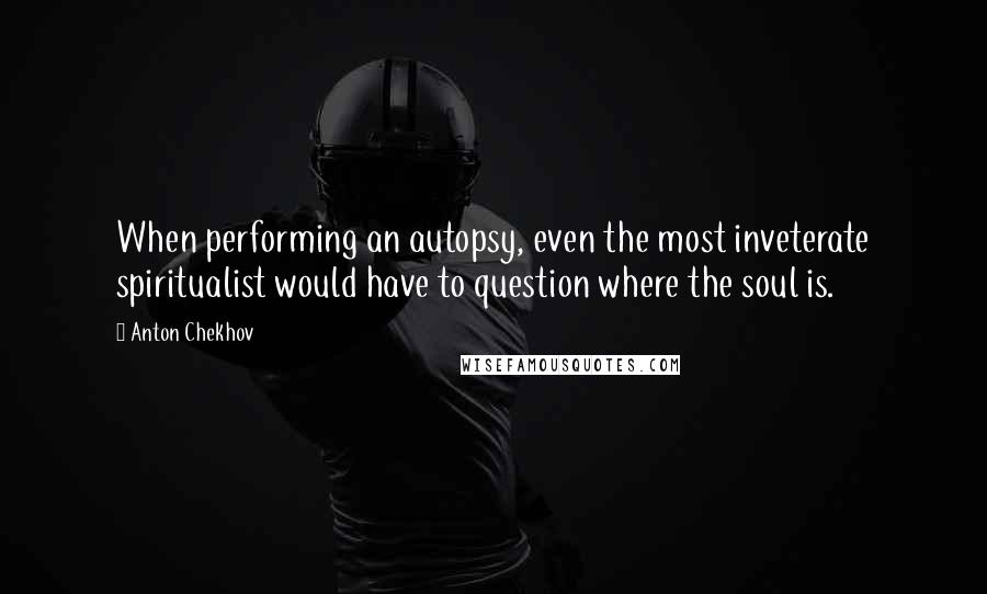 Anton Chekhov Quotes: When performing an autopsy, even the most inveterate spiritualist would have to question where the soul is.