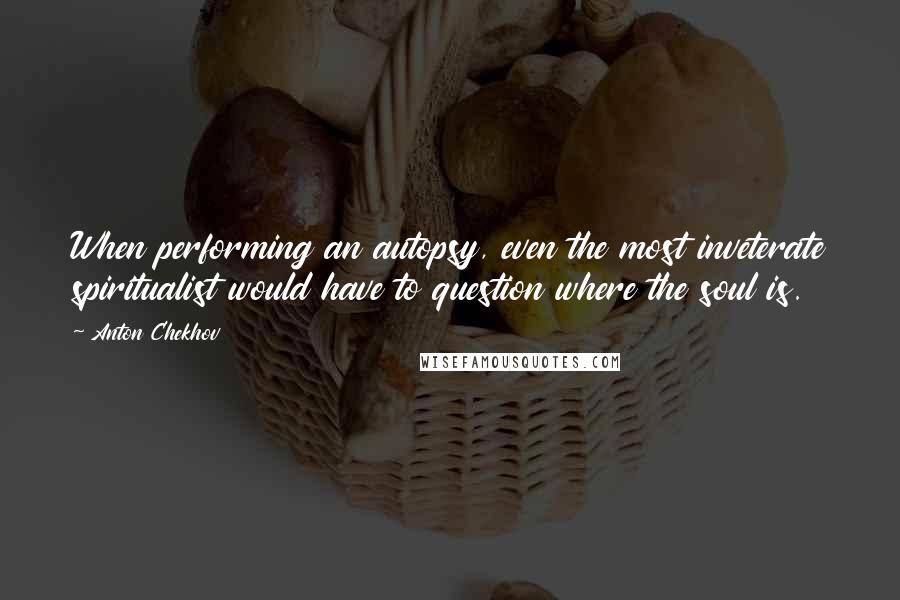 Anton Chekhov Quotes: When performing an autopsy, even the most inveterate spiritualist would have to question where the soul is.