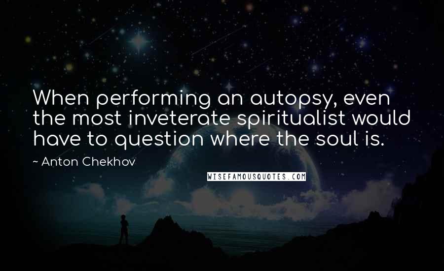 Anton Chekhov Quotes: When performing an autopsy, even the most inveterate spiritualist would have to question where the soul is.