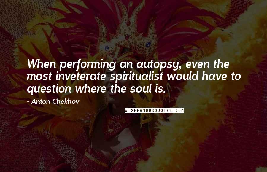 Anton Chekhov Quotes: When performing an autopsy, even the most inveterate spiritualist would have to question where the soul is.