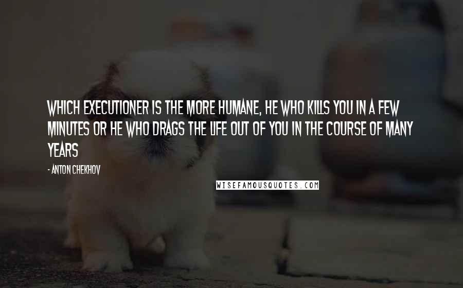 Anton Chekhov Quotes: Which executioner is the more humane, he who kills you in a few minutes or he who drags the life out of you in the course of many years