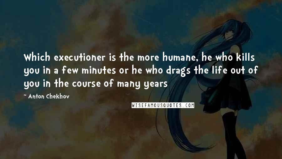 Anton Chekhov Quotes: Which executioner is the more humane, he who kills you in a few minutes or he who drags the life out of you in the course of many years