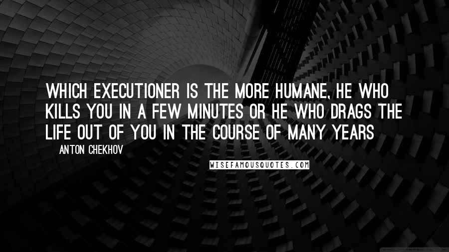 Anton Chekhov Quotes: Which executioner is the more humane, he who kills you in a few minutes or he who drags the life out of you in the course of many years