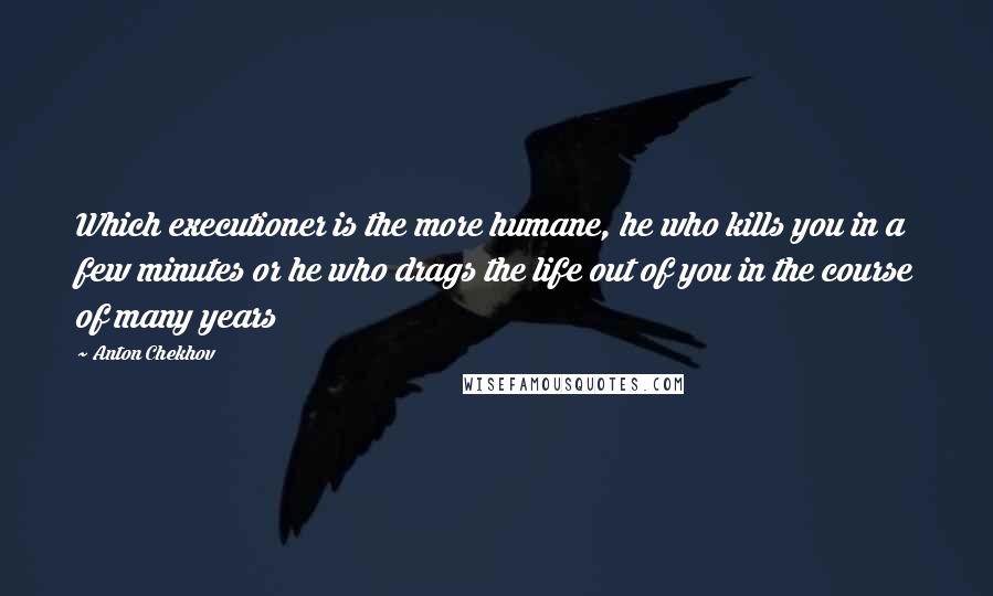 Anton Chekhov Quotes: Which executioner is the more humane, he who kills you in a few minutes or he who drags the life out of you in the course of many years