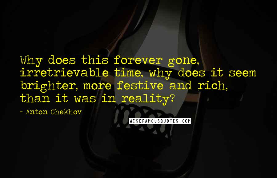 Anton Chekhov Quotes: Why does this forever gone, irretrievable time, why does it seem brighter, more festive and rich, than it was in reality?