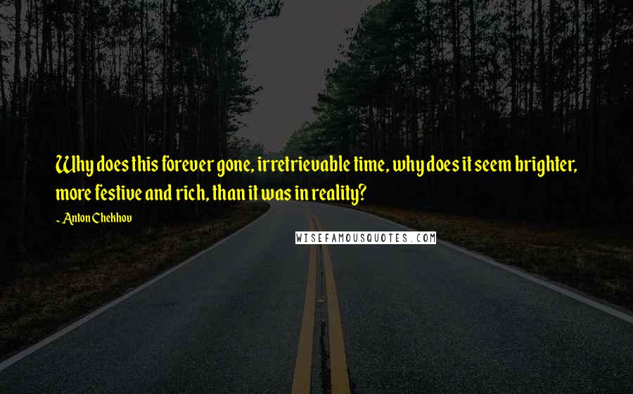 Anton Chekhov Quotes: Why does this forever gone, irretrievable time, why does it seem brighter, more festive and rich, than it was in reality?