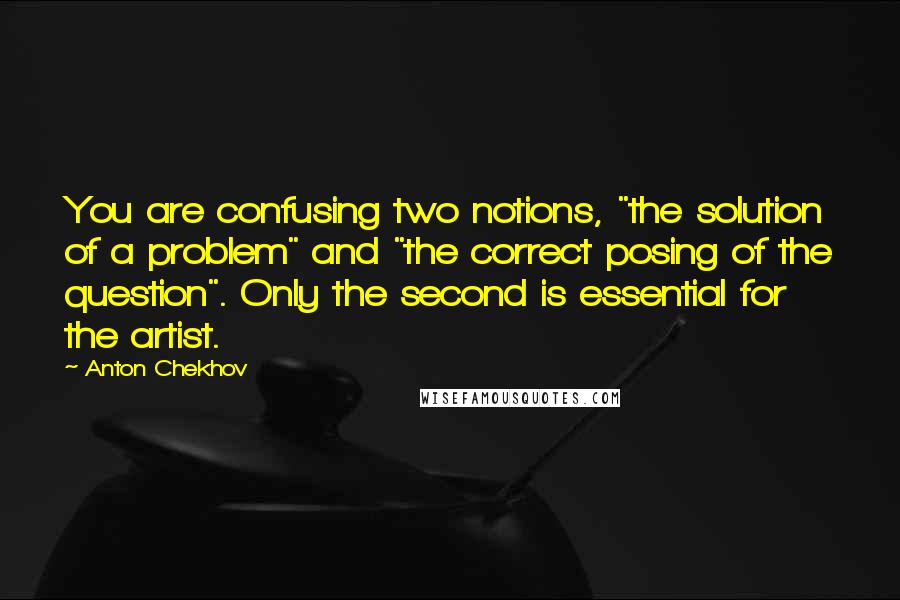 Anton Chekhov Quotes: You are confusing two notions, "the solution of a problem" and "the correct posing of the question". Only the second is essential for the artist.