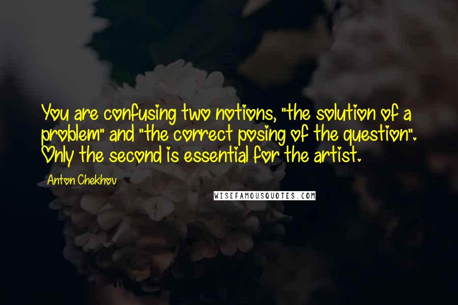 Anton Chekhov Quotes: You are confusing two notions, "the solution of a problem" and "the correct posing of the question". Only the second is essential for the artist.