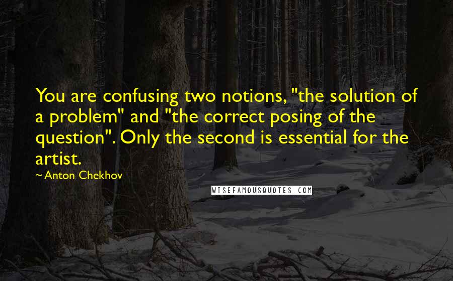 Anton Chekhov Quotes: You are confusing two notions, "the solution of a problem" and "the correct posing of the question". Only the second is essential for the artist.