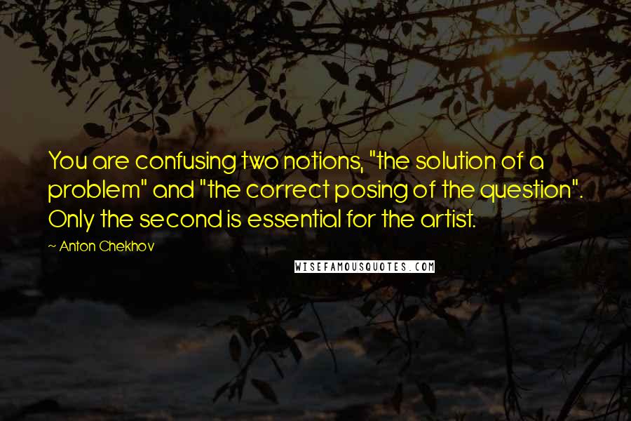 Anton Chekhov Quotes: You are confusing two notions, "the solution of a problem" and "the correct posing of the question". Only the second is essential for the artist.