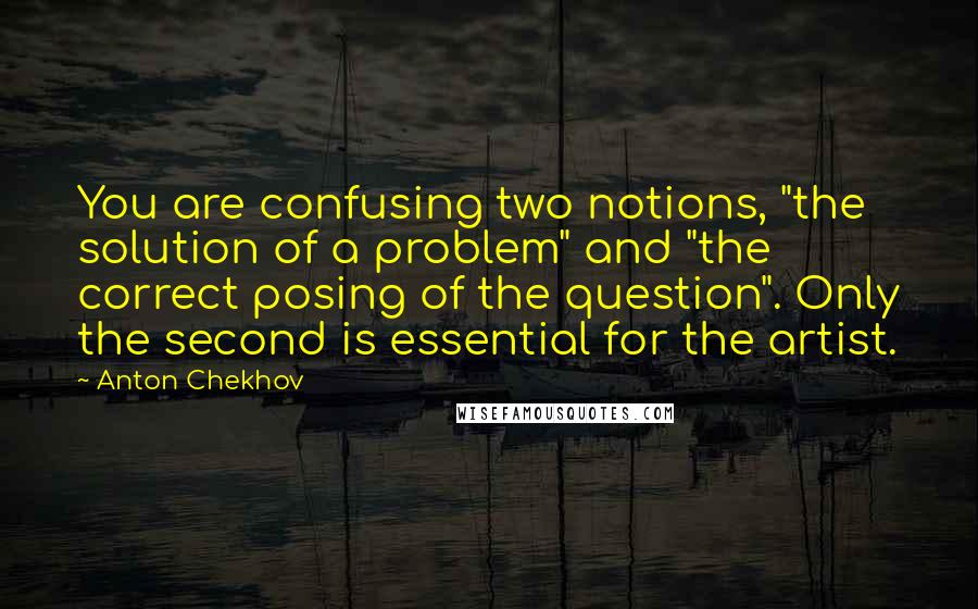 Anton Chekhov Quotes: You are confusing two notions, "the solution of a problem" and "the correct posing of the question". Only the second is essential for the artist.