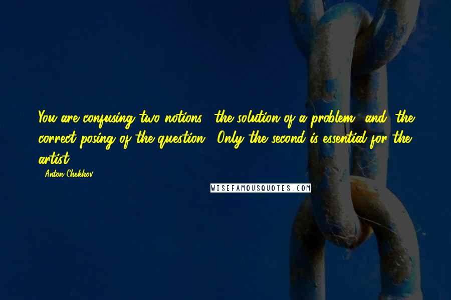 Anton Chekhov Quotes: You are confusing two notions, "the solution of a problem" and "the correct posing of the question". Only the second is essential for the artist.