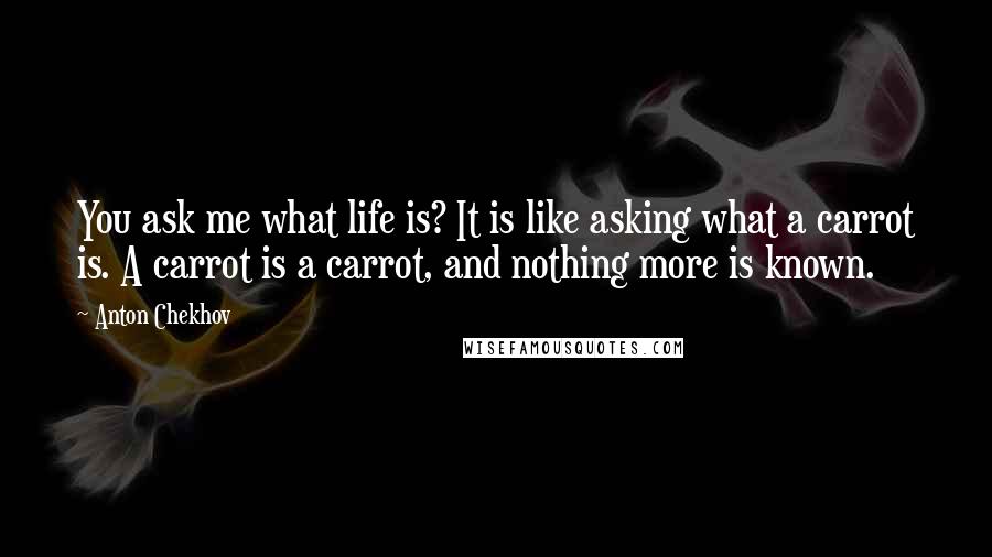 Anton Chekhov Quotes: You ask me what life is? It is like asking what a carrot is. A carrot is a carrot, and nothing more is known.