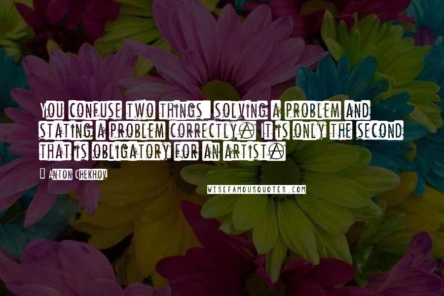 Anton Chekhov Quotes: You confuse two things: solving a problem and stating a problem correctly. It is only the second that is obligatory for an artist.