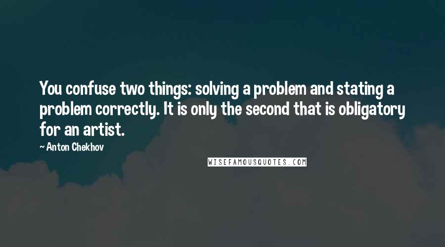 Anton Chekhov Quotes: You confuse two things: solving a problem and stating a problem correctly. It is only the second that is obligatory for an artist.