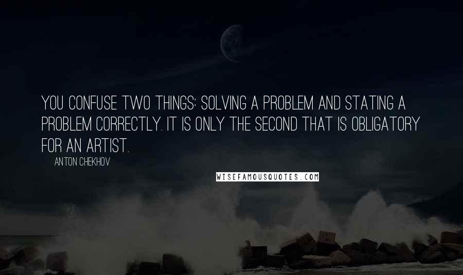 Anton Chekhov Quotes: You confuse two things: solving a problem and stating a problem correctly. It is only the second that is obligatory for an artist.