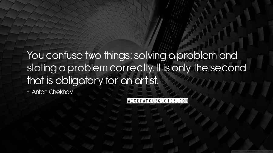 Anton Chekhov Quotes: You confuse two things: solving a problem and stating a problem correctly. It is only the second that is obligatory for an artist.