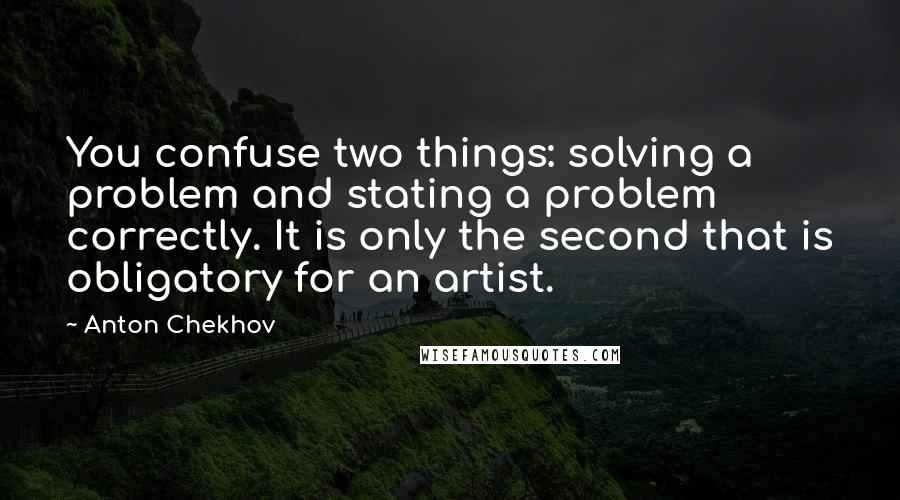 Anton Chekhov Quotes: You confuse two things: solving a problem and stating a problem correctly. It is only the second that is obligatory for an artist.