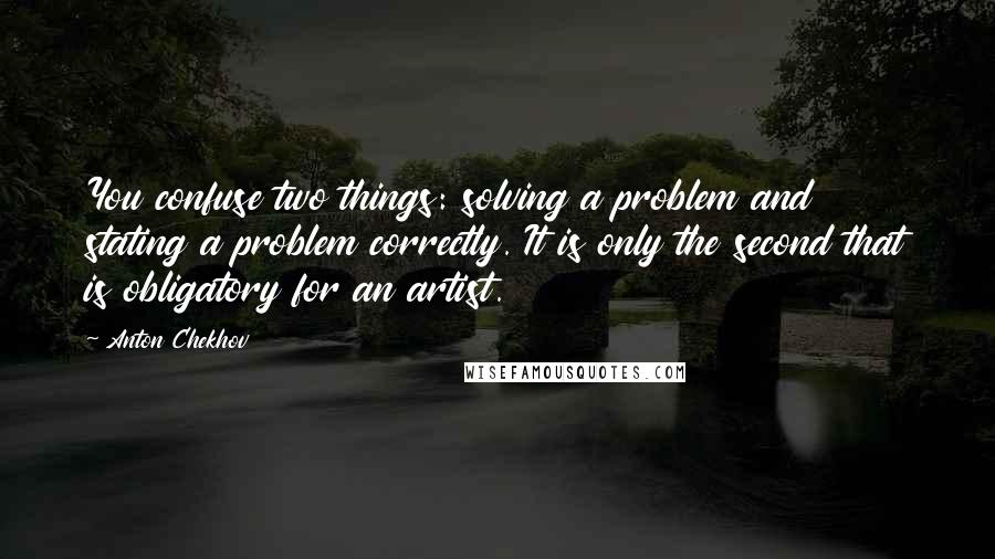 Anton Chekhov Quotes: You confuse two things: solving a problem and stating a problem correctly. It is only the second that is obligatory for an artist.