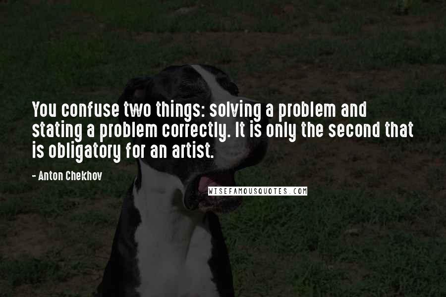 Anton Chekhov Quotes: You confuse two things: solving a problem and stating a problem correctly. It is only the second that is obligatory for an artist.