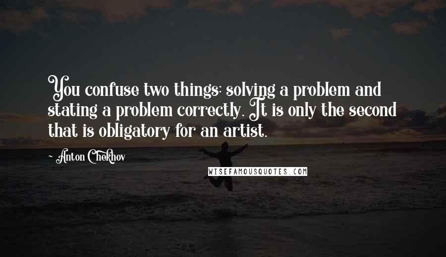 Anton Chekhov Quotes: You confuse two things: solving a problem and stating a problem correctly. It is only the second that is obligatory for an artist.