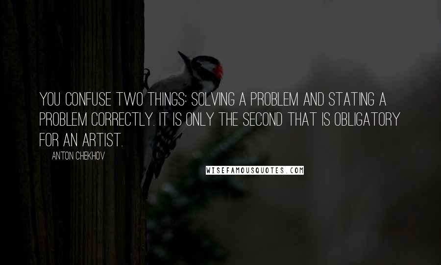 Anton Chekhov Quotes: You confuse two things: solving a problem and stating a problem correctly. It is only the second that is obligatory for an artist.