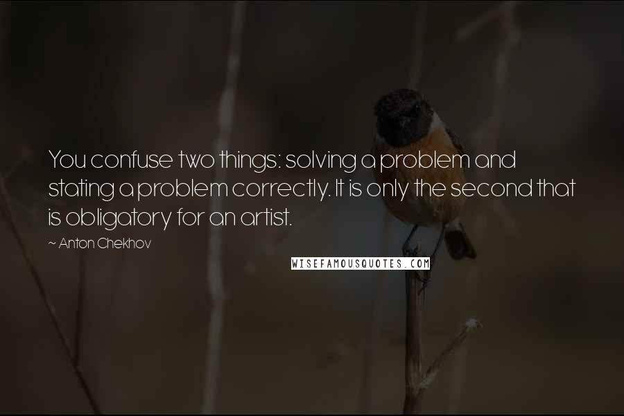 Anton Chekhov Quotes: You confuse two things: solving a problem and stating a problem correctly. It is only the second that is obligatory for an artist.