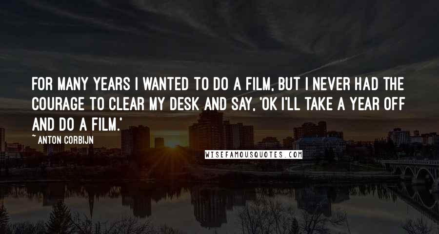 Anton Corbijn Quotes: For many years I wanted to do a film, but I never had the courage to clear my desk and say, 'OK I'll take a year off and do a film.'