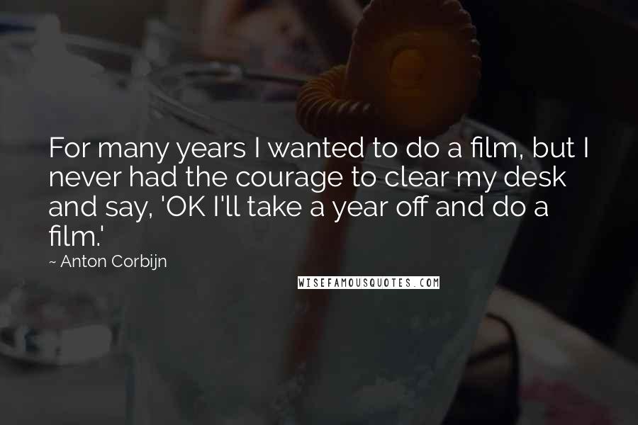 Anton Corbijn Quotes: For many years I wanted to do a film, but I never had the courage to clear my desk and say, 'OK I'll take a year off and do a film.'