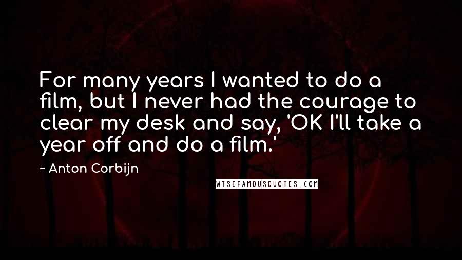 Anton Corbijn Quotes: For many years I wanted to do a film, but I never had the courage to clear my desk and say, 'OK I'll take a year off and do a film.'