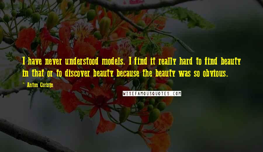 Anton Corbijn Quotes: I have never understood models. I find it really hard to find beauty in that or to discover beauty because the beauty was so obvious.