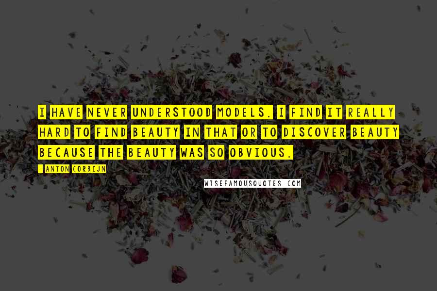 Anton Corbijn Quotes: I have never understood models. I find it really hard to find beauty in that or to discover beauty because the beauty was so obvious.