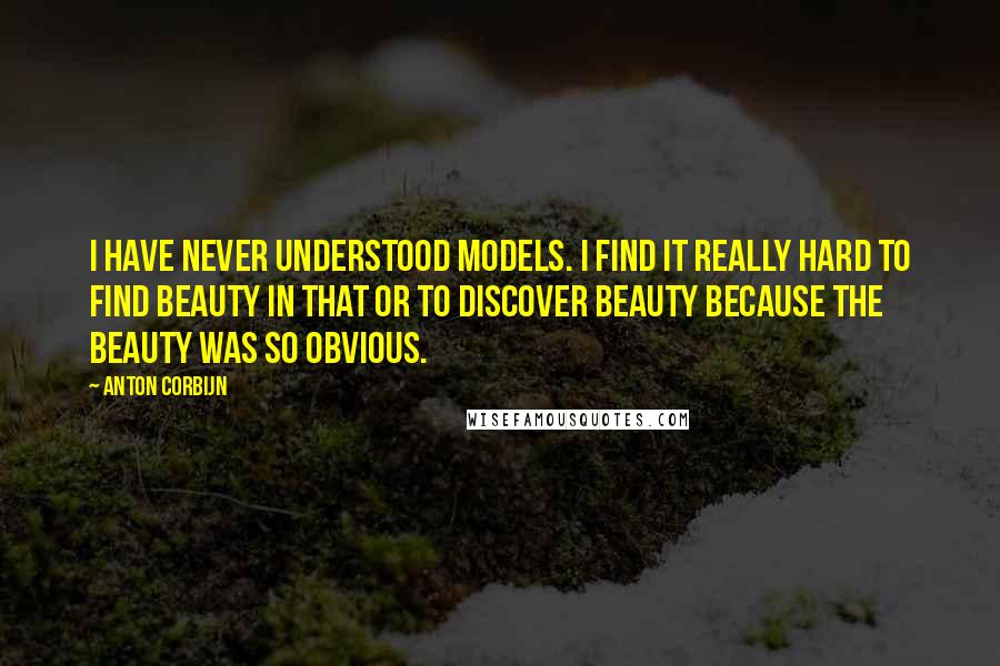 Anton Corbijn Quotes: I have never understood models. I find it really hard to find beauty in that or to discover beauty because the beauty was so obvious.