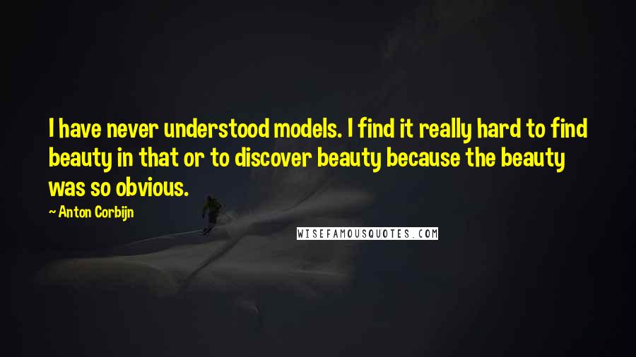 Anton Corbijn Quotes: I have never understood models. I find it really hard to find beauty in that or to discover beauty because the beauty was so obvious.