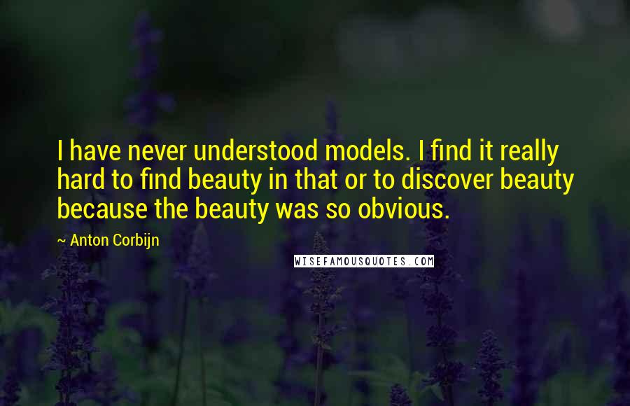 Anton Corbijn Quotes: I have never understood models. I find it really hard to find beauty in that or to discover beauty because the beauty was so obvious.