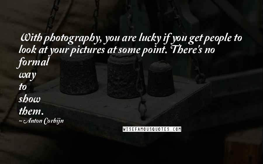 Anton Corbijn Quotes: With photography, you are lucky if you get people to look at your pictures at some point. There's no formal way to show them.