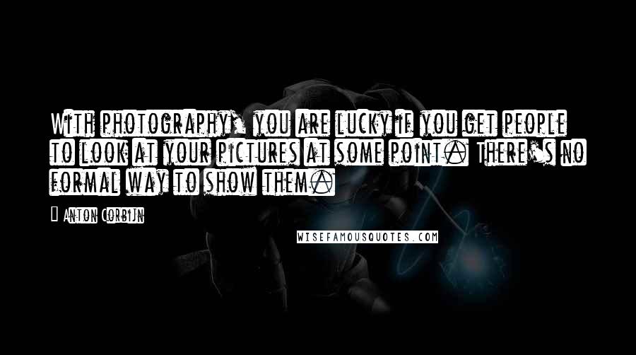 Anton Corbijn Quotes: With photography, you are lucky if you get people to look at your pictures at some point. There's no formal way to show them.