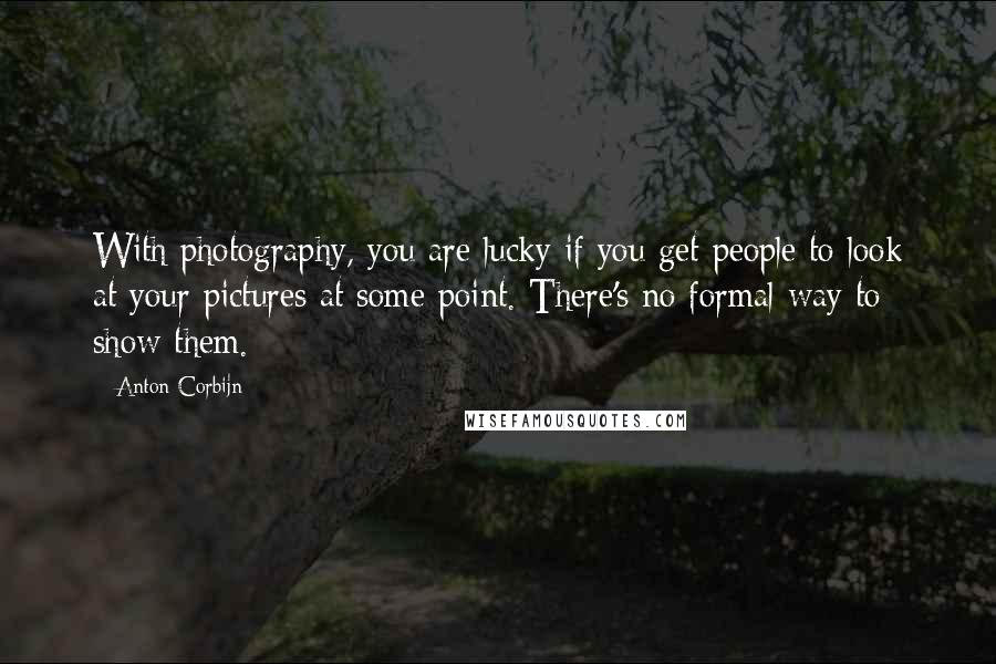 Anton Corbijn Quotes: With photography, you are lucky if you get people to look at your pictures at some point. There's no formal way to show them.