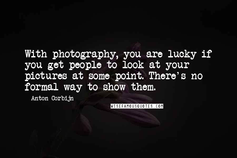 Anton Corbijn Quotes: With photography, you are lucky if you get people to look at your pictures at some point. There's no formal way to show them.