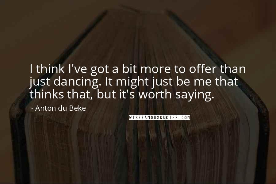 Anton Du Beke Quotes: I think I've got a bit more to offer than just dancing. It might just be me that thinks that, but it's worth saying.