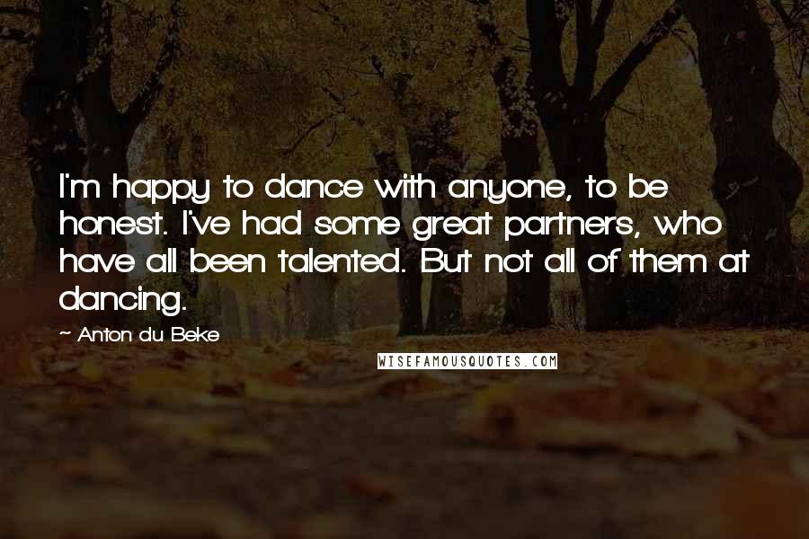 Anton Du Beke Quotes: I'm happy to dance with anyone, to be honest. I've had some great partners, who have all been talented. But not all of them at dancing.