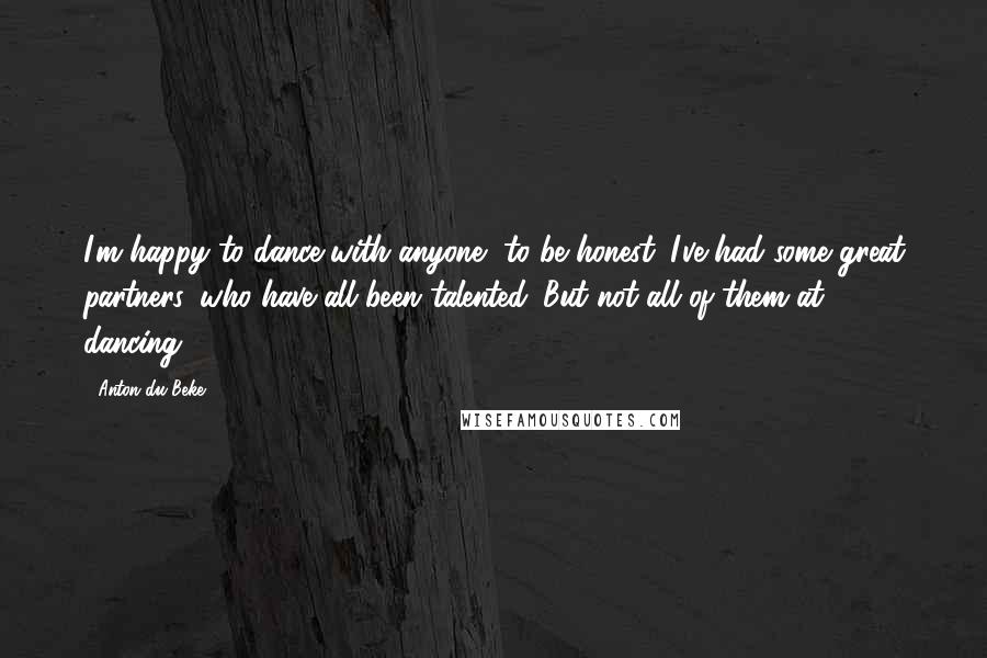 Anton Du Beke Quotes: I'm happy to dance with anyone, to be honest. I've had some great partners, who have all been talented. But not all of them at dancing.