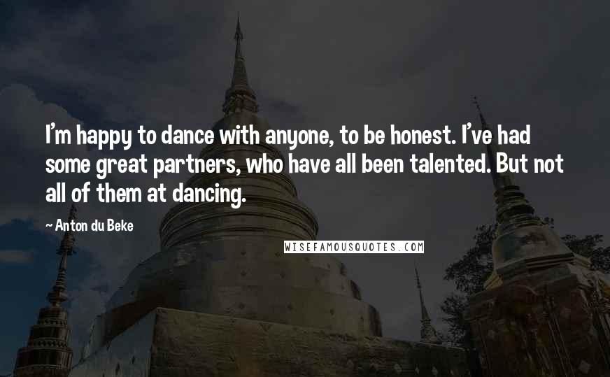 Anton Du Beke Quotes: I'm happy to dance with anyone, to be honest. I've had some great partners, who have all been talented. But not all of them at dancing.