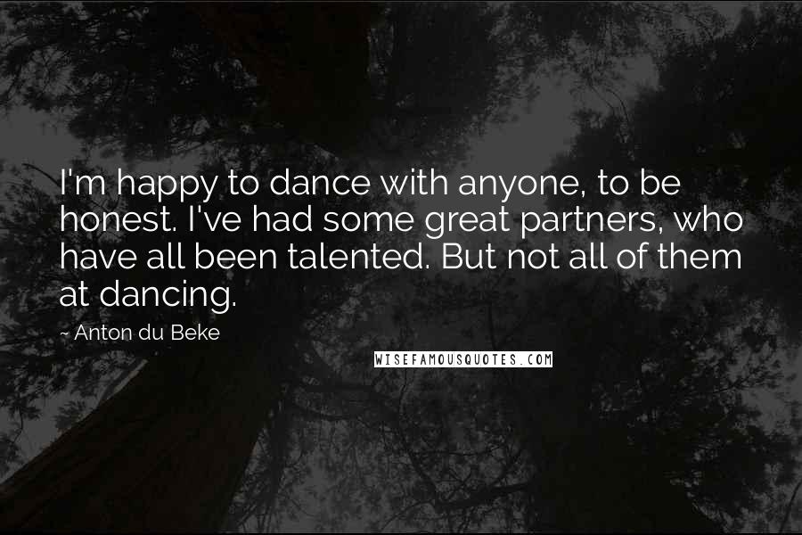 Anton Du Beke Quotes: I'm happy to dance with anyone, to be honest. I've had some great partners, who have all been talented. But not all of them at dancing.