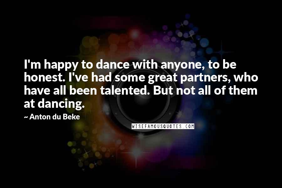 Anton Du Beke Quotes: I'm happy to dance with anyone, to be honest. I've had some great partners, who have all been talented. But not all of them at dancing.