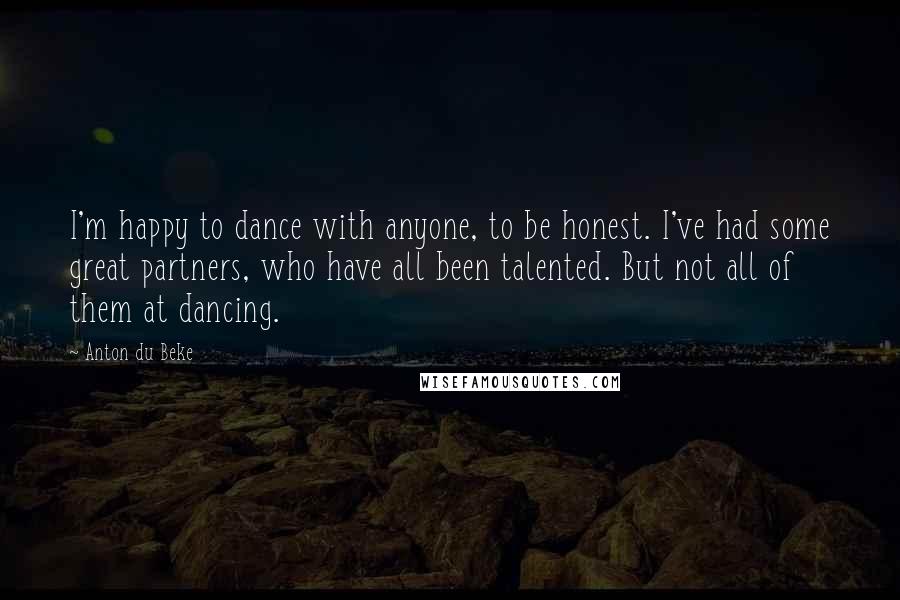 Anton Du Beke Quotes: I'm happy to dance with anyone, to be honest. I've had some great partners, who have all been talented. But not all of them at dancing.