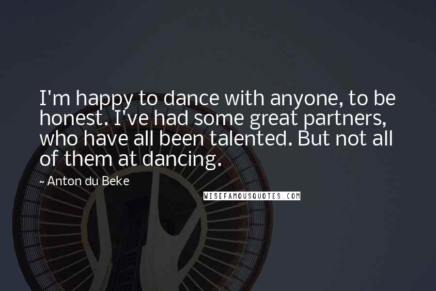 Anton Du Beke Quotes: I'm happy to dance with anyone, to be honest. I've had some great partners, who have all been talented. But not all of them at dancing.