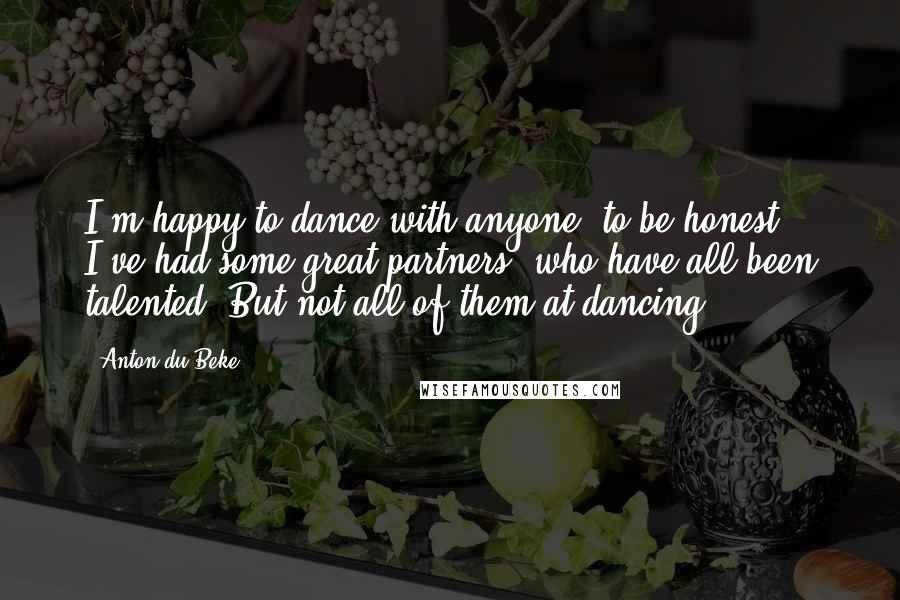 Anton Du Beke Quotes: I'm happy to dance with anyone, to be honest. I've had some great partners, who have all been talented. But not all of them at dancing.