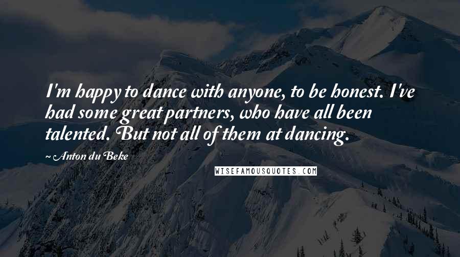 Anton Du Beke Quotes: I'm happy to dance with anyone, to be honest. I've had some great partners, who have all been talented. But not all of them at dancing.