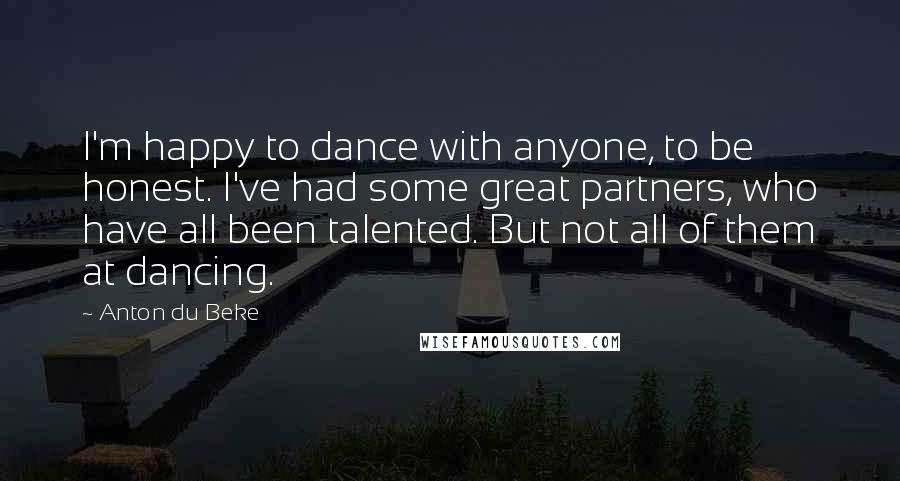 Anton Du Beke Quotes: I'm happy to dance with anyone, to be honest. I've had some great partners, who have all been talented. But not all of them at dancing.